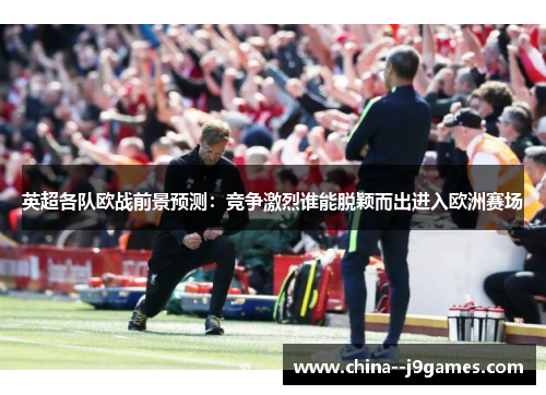 英超各队欧战前景预测：竞争激烈谁能脱颖而出进入欧洲赛场