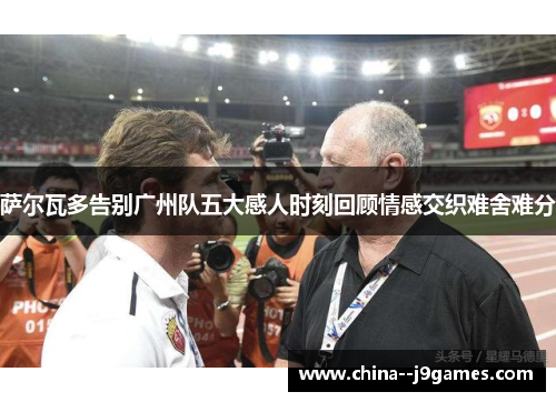 萨尔瓦多告别广州队五大感人时刻回顾情感交织难舍难分