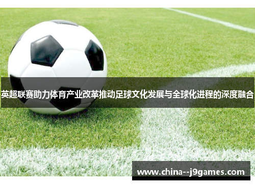 英超联赛助力体育产业改革推动足球文化发展与全球化进程的深度融合