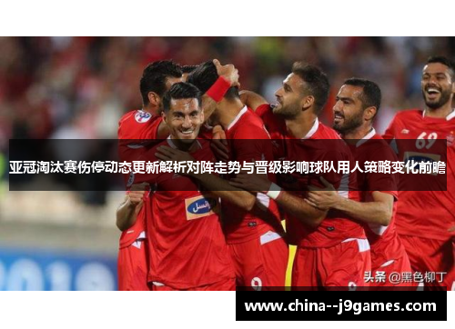亚冠淘汰赛伤停动态更新解析对阵走势与晋级影响球队用人策略变化前瞻