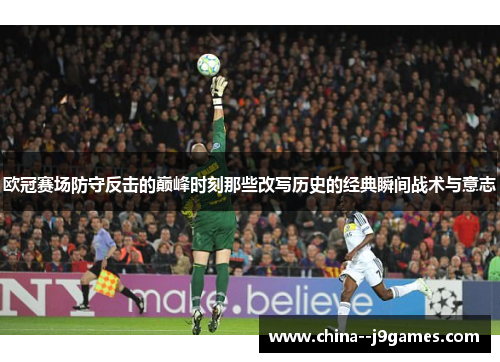 欧冠赛场防守反击的巅峰时刻那些改写历史的经典瞬间战术与意志