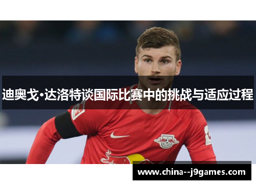 迪奥戈·达洛特谈国际比赛中的挑战与适应过程