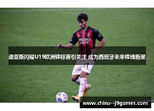 迪亚斯闪耀U19欧洲锦标赛引关注 成为西班牙未来锋线新星