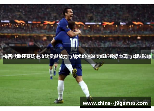 梅西欧联杯赛场进攻端贡献能力与战术价值深度解析数据表现与球队影响