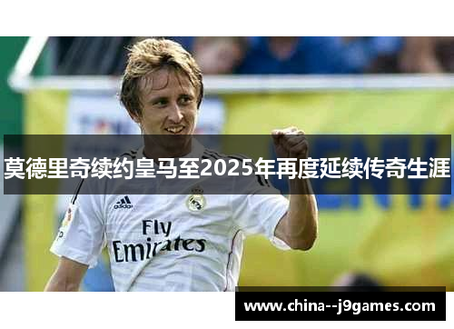 莫德里奇续约皇马至2025年再度延续传奇生涯